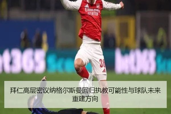 拜仁高层密议纳格尔斯曼回归执教可能性与球队未来重建方向