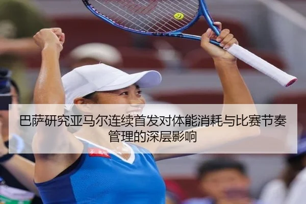 巴萨研究亚马尔连续首发对体能消耗与比赛节奏管理的深层影响