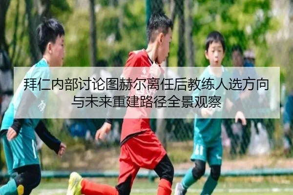 拜仁内部讨论图赫尔离任后教练人选方向与未来重建路径全景观察