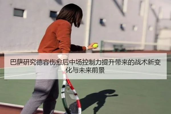 巴萨研究德容伤愈后中场控制力提升带来的战术新变化与未来前景