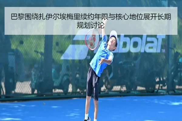 巴黎围绕扎伊尔埃梅里续约年限与核心地位展开长期规划讨论