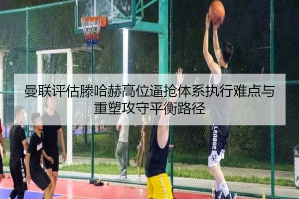曼联评估滕哈赫高位逼抢体系执行难点与重塑攻守平衡路径