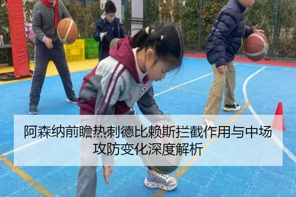 阿森纳前瞻热刺德比赖斯拦截作用与中场攻防变化深度解析