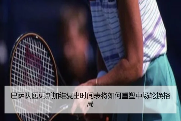 巴萨队医更新加维复出时间表将如何重塑中场轮换格局