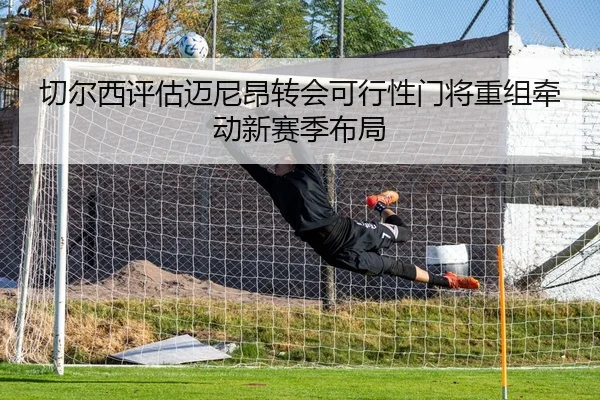 切尔西评估迈尼昂转会可行性门将重组牵动新赛季布局